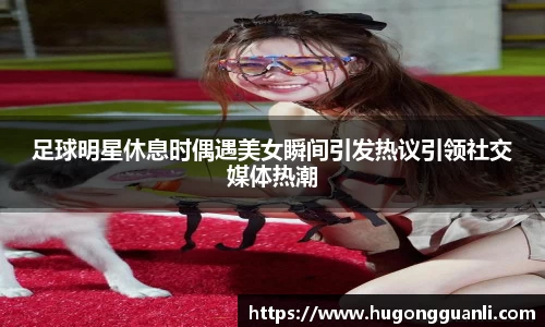 足球明星休息时偶遇美女瞬间引发热议引领社交媒体热潮